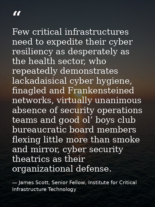 Few critical infrastructures need to expedite their cyber resiliency as desperately as the health sector, who repeatedly — James Scott, Senior Fellow, Institute for Critical Infrastructure Technology