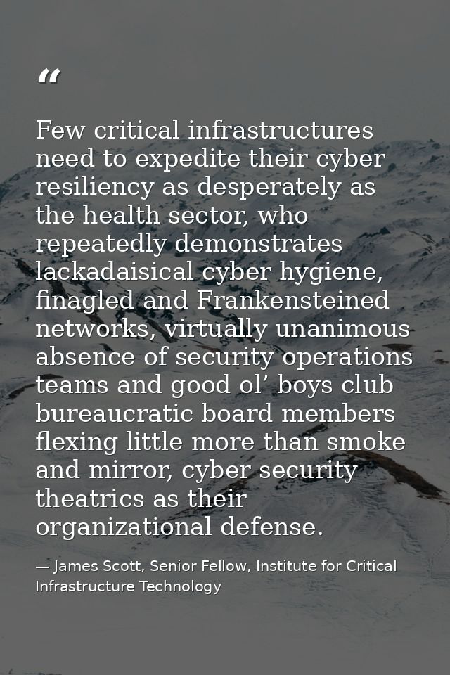 Few critical infrastructures need to expedite their cyber resiliency as desperately as the health sector, who repeatedly — James Scott, Senior Fellow, Institute for Critical Infrastructure Technology