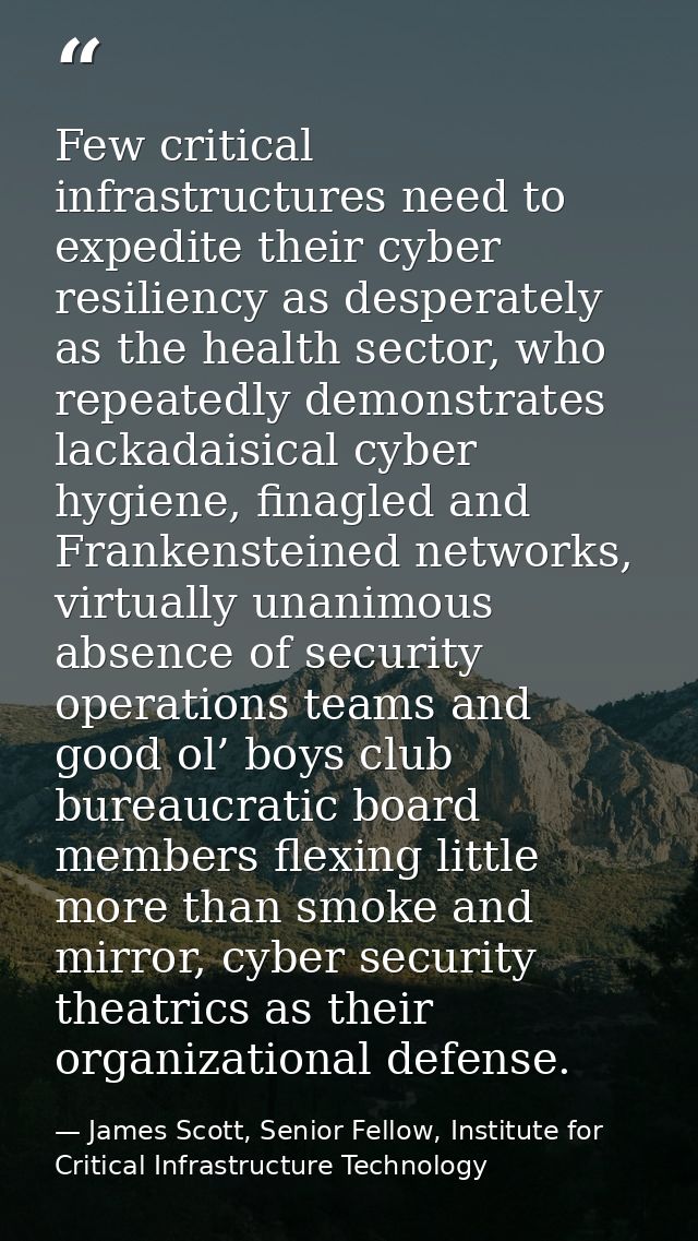 Few critical infrastructures need to expedite their cyber resiliency as desperately as the health sector, who repeatedly — James Scott, Senior Fellow, Institute for Critical Infrastructure Technology