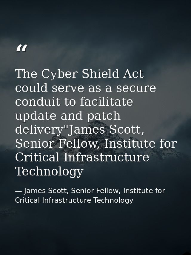 The Cyber Shield Act could serve as a secure conduit to facilitate update and patch delivery"James Scott, Senior Fellow, — James Scott, Senior Fellow, Institute for Critical Infrastructure Technology
