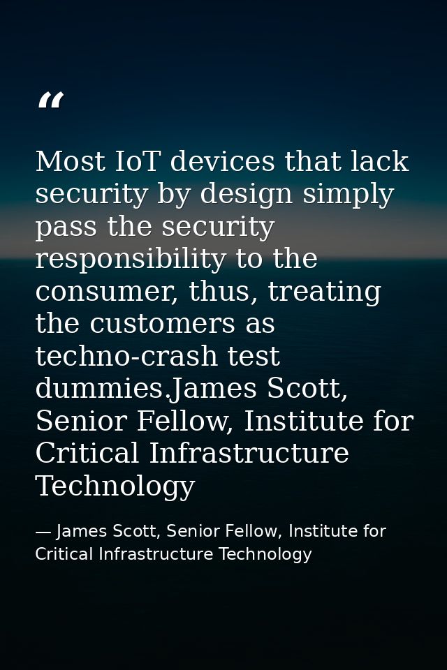 Most IoT devices that lack security by design simply pass the security responsibility to the consumer, thus, treating th — James Scott, Senior Fellow, Institute for Critical Infrastructure Technology