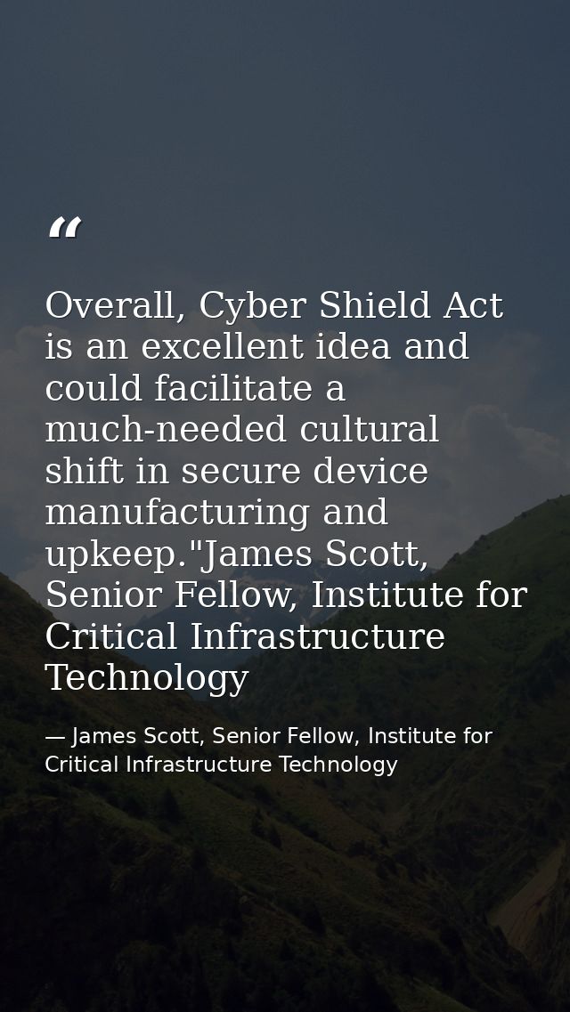 Overall, Cyber Shield Act is an excellent idea and could facilitate a much-needed cultural shift in secure device manufa — James Scott, Senior Fellow, Institute for Critical Infrastructure Technology