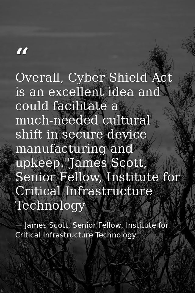 Overall, Cyber Shield Act is an excellent idea and could facilitate a much-needed cultural shift in secure device manufa — James Scott, Senior Fellow, Institute for Critical Infrastructure Technology