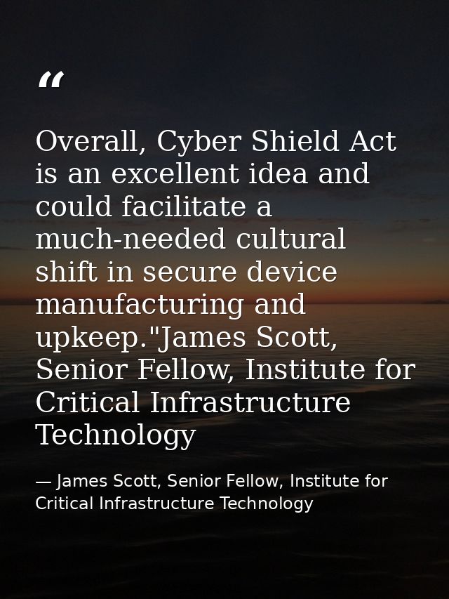 Overall, Cyber Shield Act is an excellent idea and could facilitate a much-needed cultural shift in secure device manufa — James Scott, Senior Fellow, Institute for Critical Infrastructure Technology