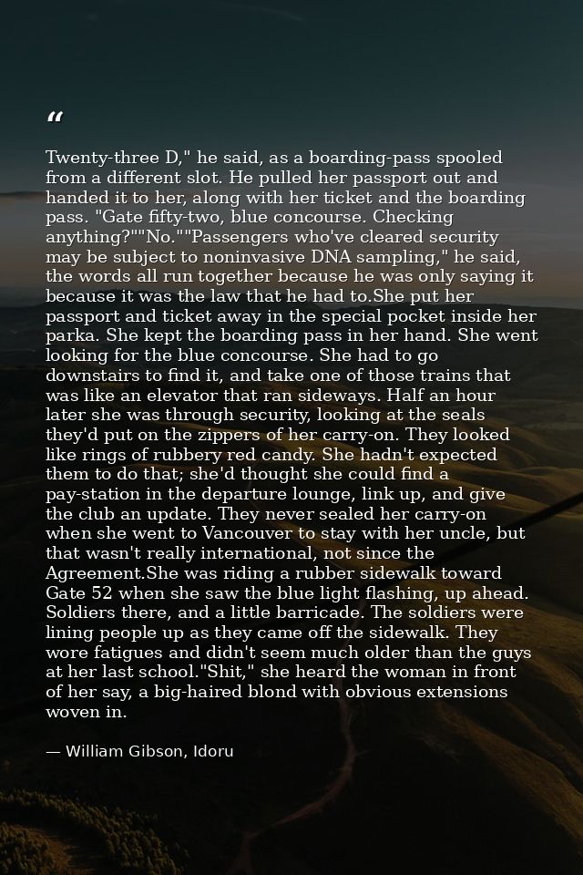 Twenty-three D," he said, as a boarding-pass spooled from a different slot. He pulled her passport out and handed it to  — William Gibson, Idoru