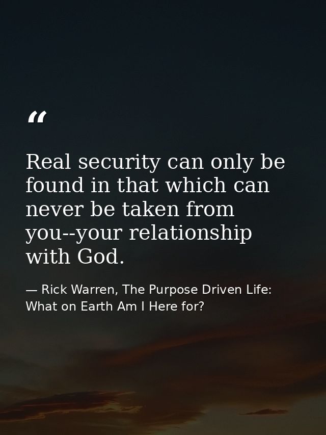 Real security can only be found in that which can never be taken from you--your relationship with God. — Rick Warren, The Purpose Driven Life: What on Earth Am I Here for?