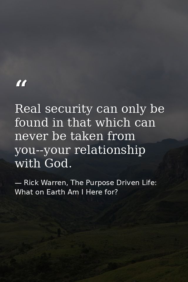 Real security can only be found in that which can never be taken from you--your relationship with God. — Rick Warren, The Purpose Driven Life: What on Earth Am I Here for?