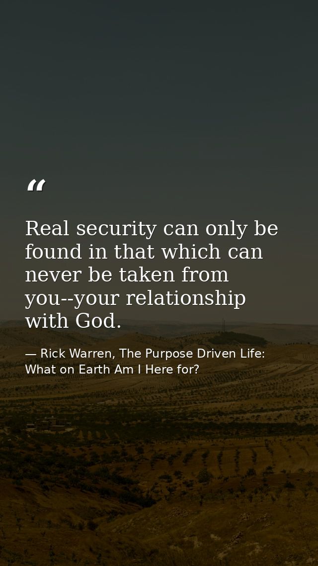 Real security can only be found in that which can never be taken from you--your relationship with God. — Rick Warren, The Purpose Driven Life: What on Earth Am I Here for?