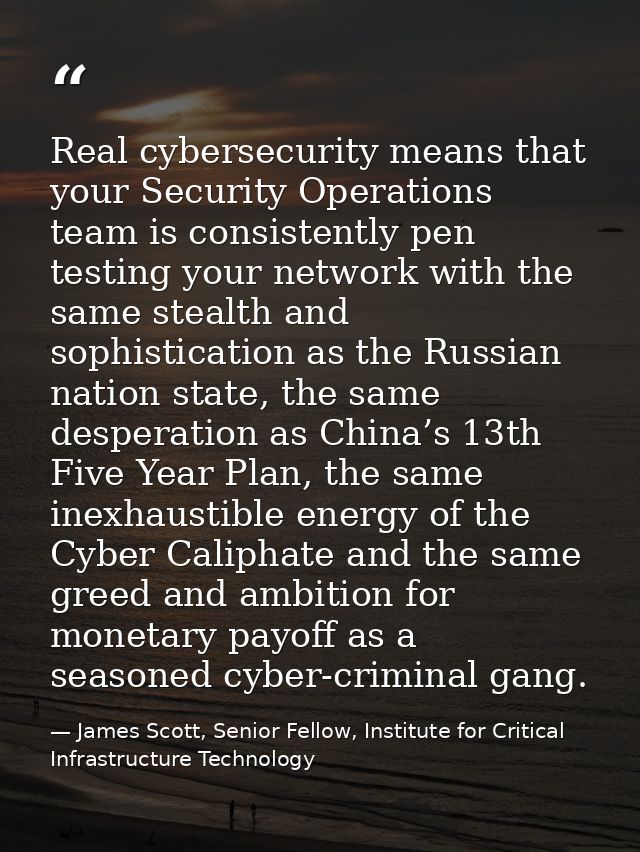 Real cybersecurity means that your Security Operations team is consistently pen testing your network with the same steal — James Scott, Senior Fellow, Institute for Critical Infrastructure Technology