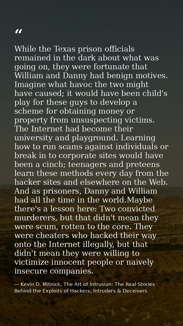 While the Texas prison officials remained in the dark about what was going on, they were fortunate that William and Dann — Kevin D. Mitnick, The Art of Intrusion: The Real Stories Behind the Exploits of Hackers, Intruders & Deceivers