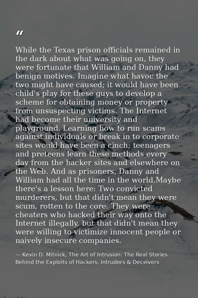 While the Texas prison officials remained in the dark about what was going on, they were fortunate that William and Dann — Kevin D. Mitnick, The Art of Intrusion: The Real Stories Behind the Exploits of Hackers, Intruders & Deceivers