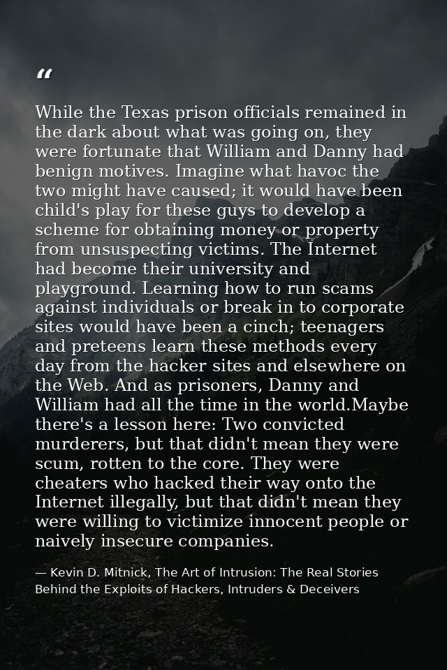 While the Texas prison officials remained in the dark about what was going on, they were fortunate that William and Dann — Kevin D. Mitnick, The Art of Intrusion: The Real Stories Behind the Exploits of Hackers, Intruders & Deceivers