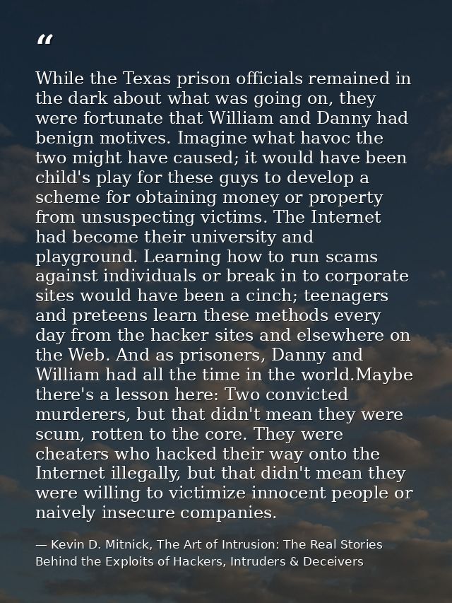 While the Texas prison officials remained in the dark about what was going on, they were fortunate that William and Dann — Kevin D. Mitnick, The Art of Intrusion: The Real Stories Behind the Exploits of Hackers, Intruders & Deceivers