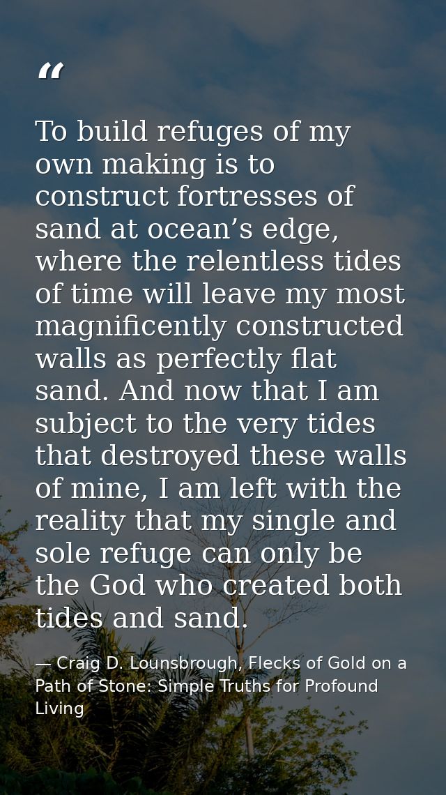 To build refuges of my own making is to construct fortresses of sand at ocean’s edge, where the relentless tides of time — Craig D. Lounsbrough, Flecks of Gold on a Path of Stone: Simple Truths for Profound Living