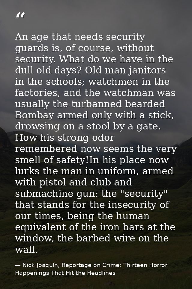An age that needs security guards is, of course, without security. What do we have in the dull old days? Old man janitor — Nick Joaquín, Reportage on Crime: Thirteen Horror Happenings That Hit the Headlines