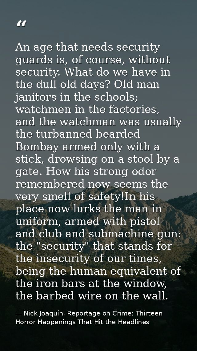 An age that needs security guards is, of course, without security. What do we have in the dull old days? Old man janitor — Nick Joaquín, Reportage on Crime: Thirteen Horror Happenings That Hit the Headlines
