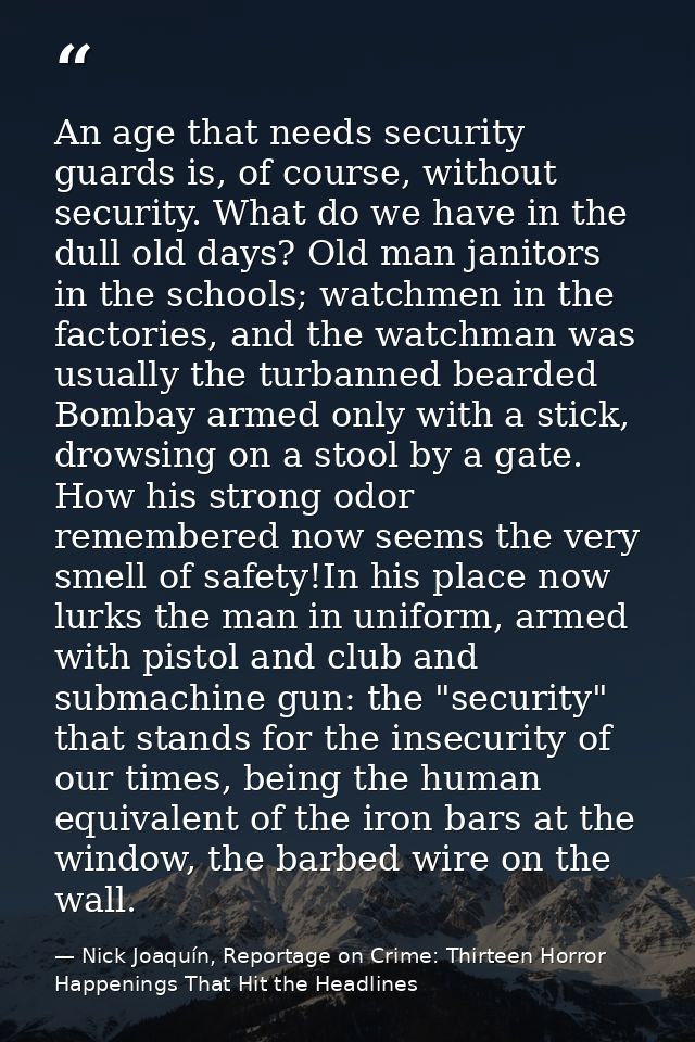 An age that needs security guards is, of course, without security. What do we have in the dull old days? Old man janitor — Nick Joaquín, Reportage on Crime: Thirteen Horror Happenings That Hit the Headlines