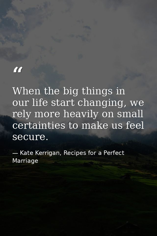 When the big things in our life start changing, we rely more heavily on small certainties to make us feel secure. — Kate Kerrigan, Recipes for a Perfect Marriage