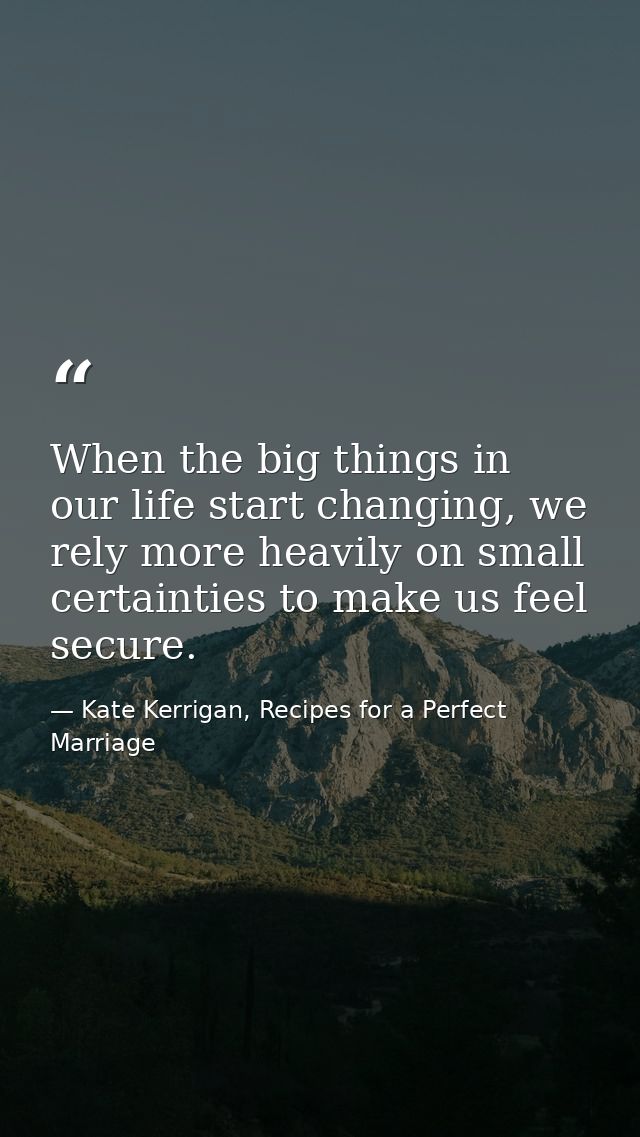 When the big things in our life start changing, we rely more heavily on small certainties to make us feel secure. — Kate Kerrigan, Recipes for a Perfect Marriage