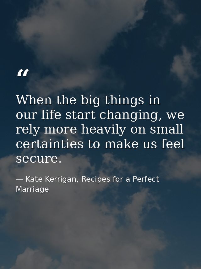 When the big things in our life start changing, we rely more heavily on small certainties to make us feel secure. — Kate Kerrigan, Recipes for a Perfect Marriage