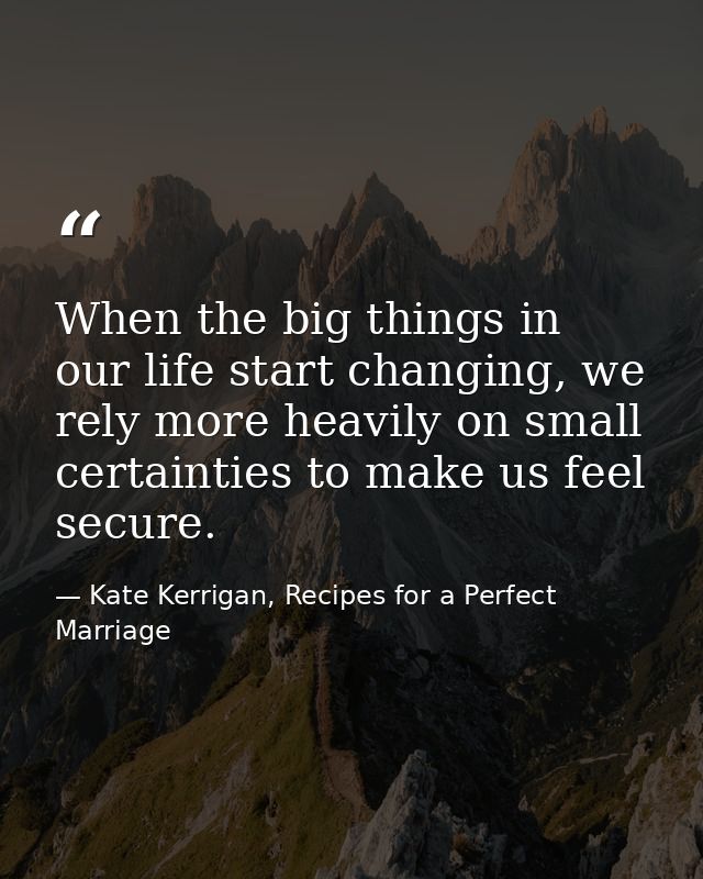 When the big things in our life start changing, we rely more heavily on small certainties to make us feel secure. — Kate Kerrigan, Recipes for a Perfect Marriage