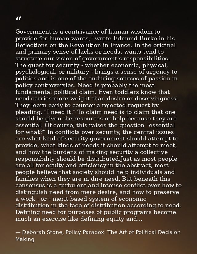 Government is a contrivance of human wisdom to provide for human wants," wrote Edmund Burke in his Reflections on the Re — Deborah Stone, Policy Paradox: The Art of Political Decision Making
