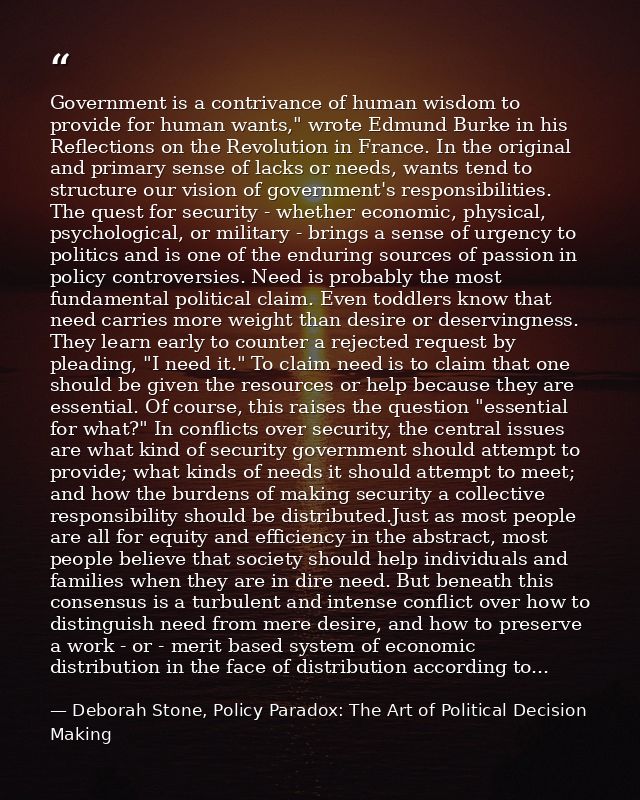 Government is a contrivance of human wisdom to provide for human wants," wrote Edmund Burke in his Reflections on the Re — Deborah Stone, Policy Paradox: The Art of Political Decision Making