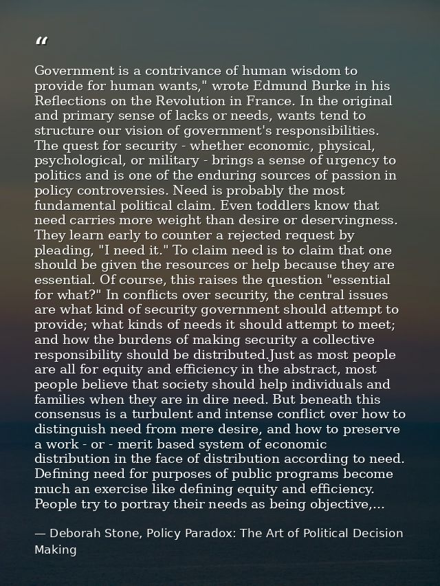 Government is a contrivance of human wisdom to provide for human wants," wrote Edmund Burke in his Reflections on the Re — Deborah Stone, Policy Paradox: The Art of Political Decision Making