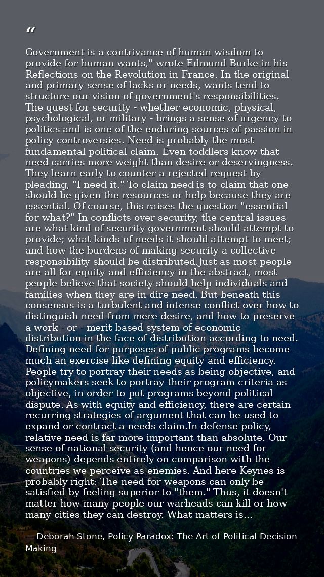 Government is a contrivance of human wisdom to provide for human wants," wrote Edmund Burke in his Reflections on the Re — Deborah Stone, Policy Paradox: The Art of Political Decision Making