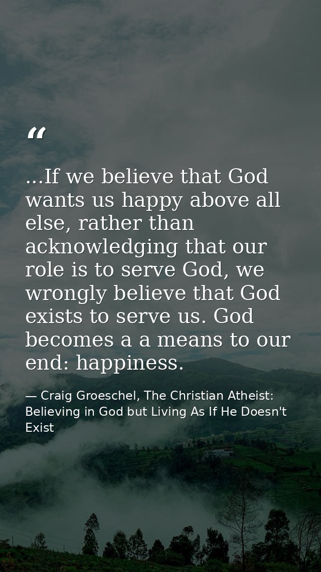 ...If we believe that God wants us happy above all else, rather than acknowledging that our role is to serve God, we wro — Craig Groeschel, The Christian Atheist: Believing in God but Living As If He Doesn't Exist