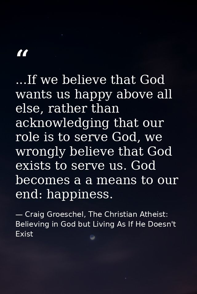 ...If we believe that God wants us happy above all else, rather than acknowledging that our role is to serve God, we wro — Craig Groeschel, The Christian Atheist: Believing in God but Living As If He Doesn't Exist