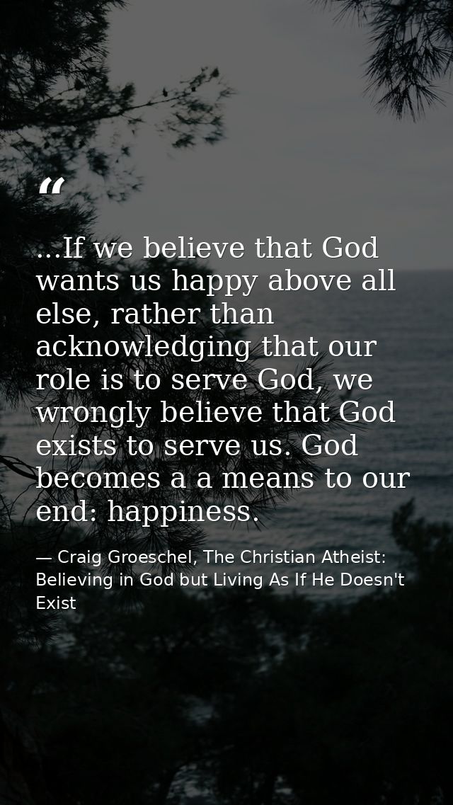...If we believe that God wants us happy above all else, rather than acknowledging that our role is to serve God, we wro — Craig Groeschel, The Christian Atheist: Believing in God but Living As If He Doesn't Exist