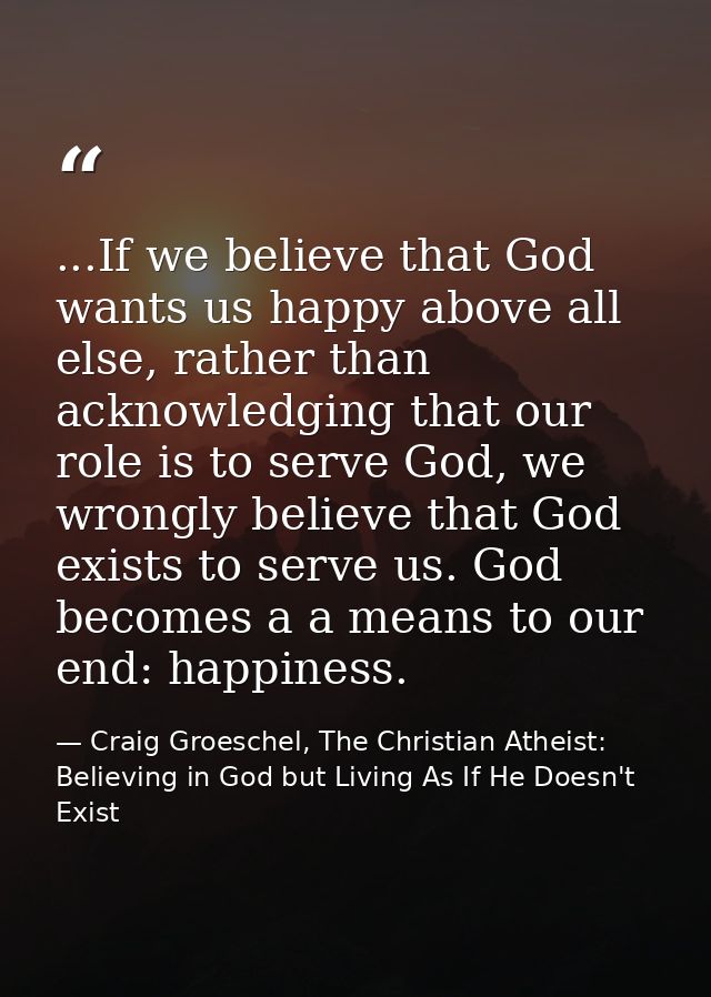 ...If we believe that God wants us happy above all else, rather than acknowledging that our role is to serve God, we wro — Craig Groeschel, The Christian Atheist: Believing in God but Living As If He Doesn't Exist