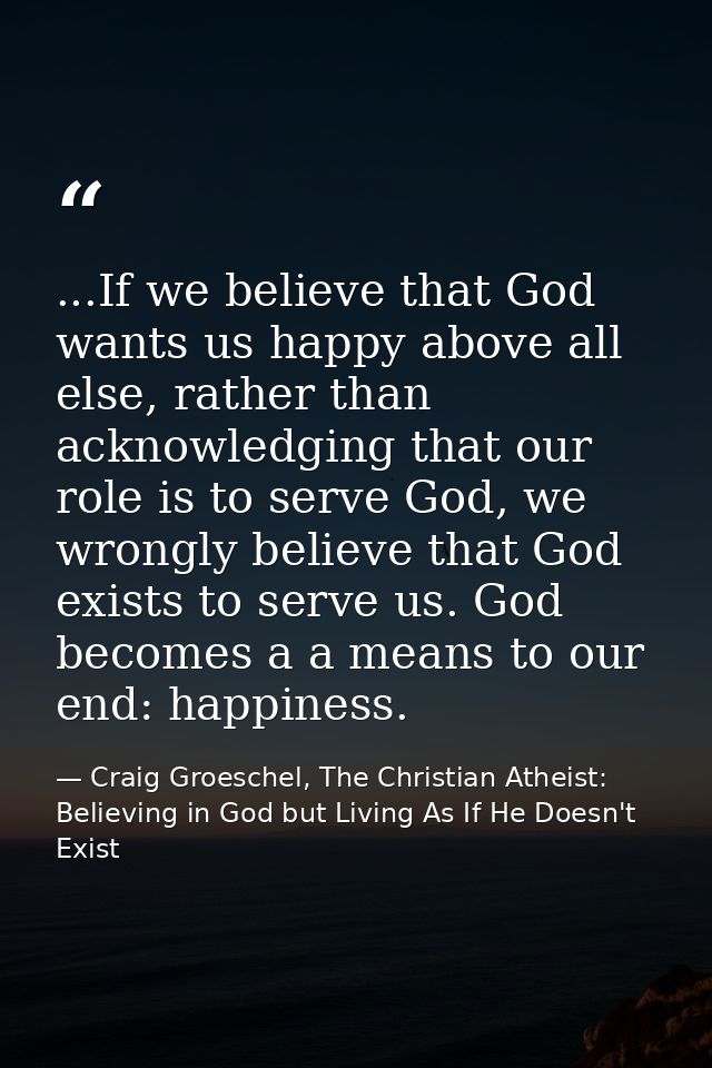 ...If we believe that God wants us happy above all else, rather than acknowledging that our role is to serve God, we wro — Craig Groeschel, The Christian Atheist: Believing in God but Living As If He Doesn't Exist