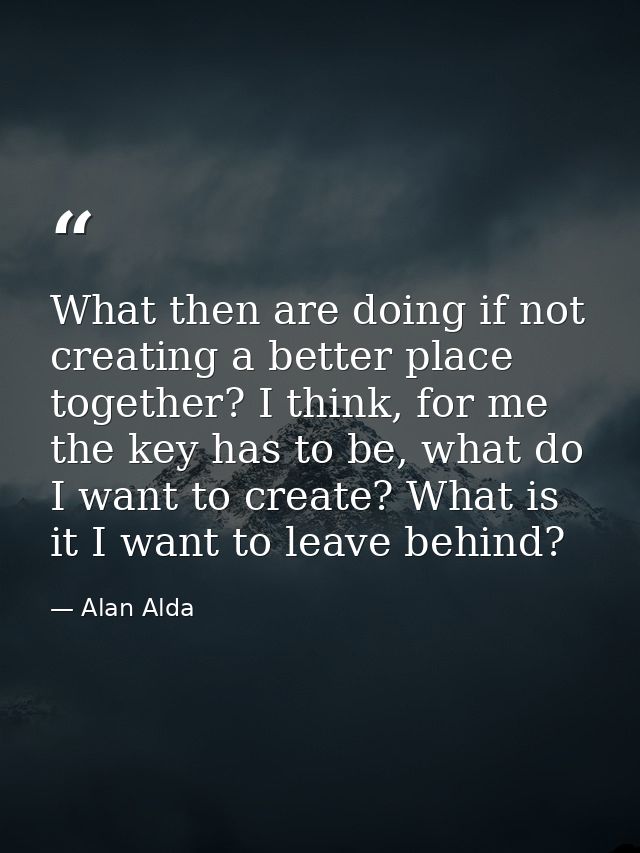 What then are doing if not creating a better place together? I think, for me the key has to be, what do I want to create — Alan Alda