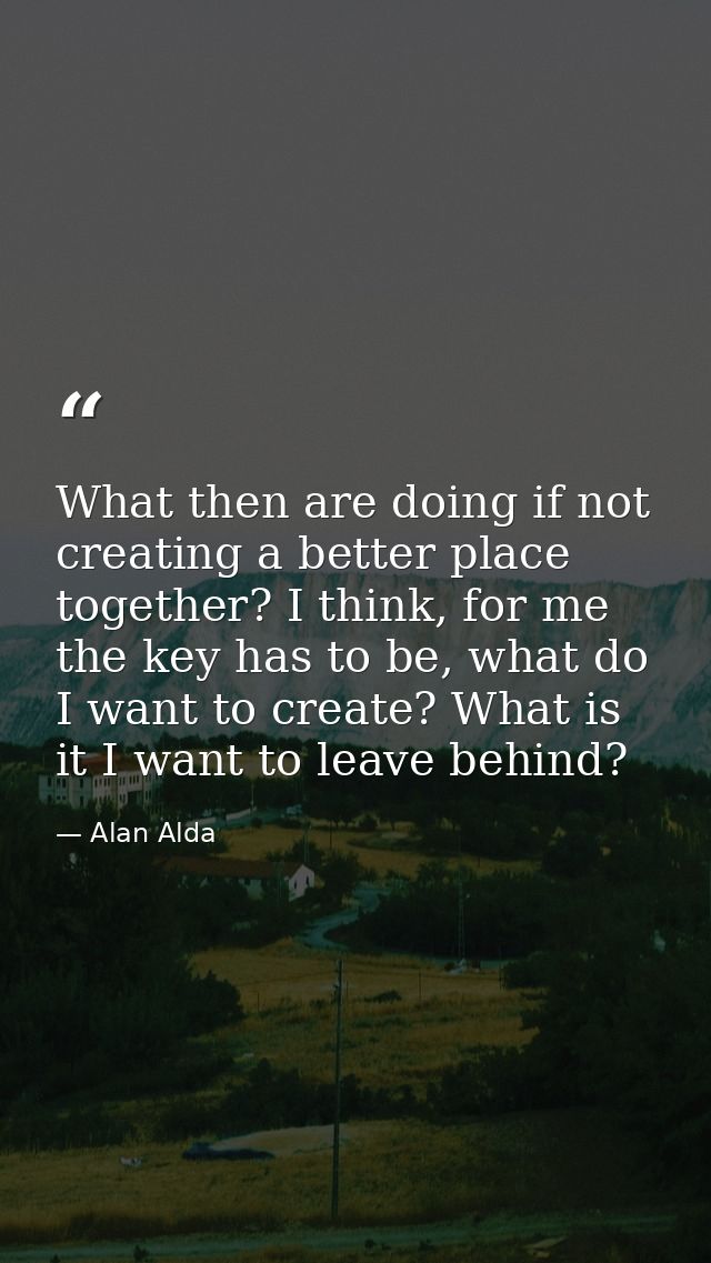 What then are doing if not creating a better place together? I think, for me the key has to be, what do I want to create — Alan Alda