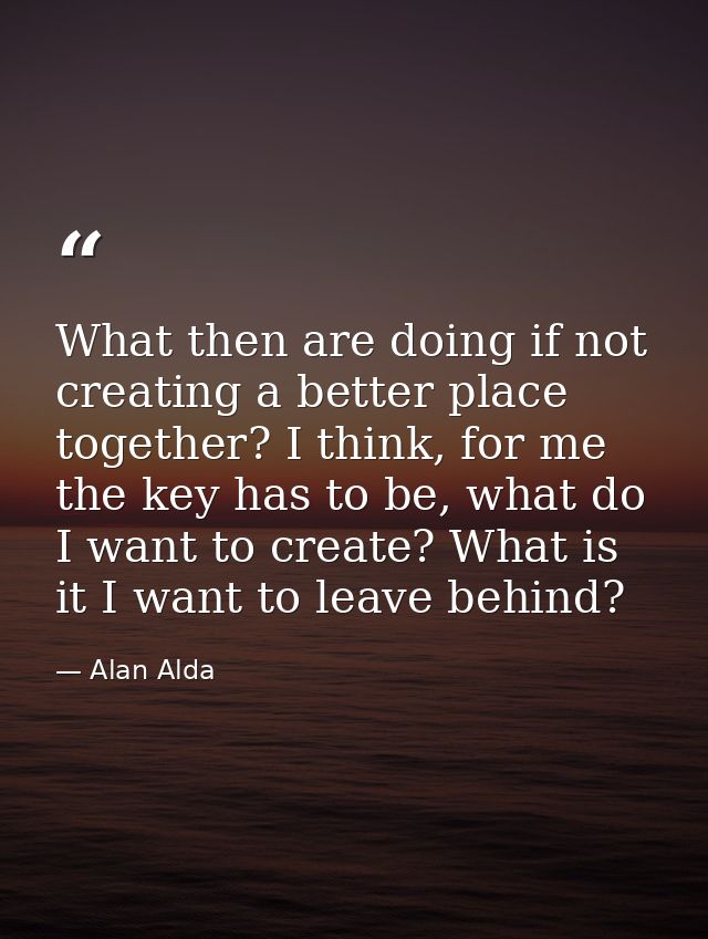 What then are doing if not creating a better place together? I think, for me the key has to be, what do I want to create — Alan Alda