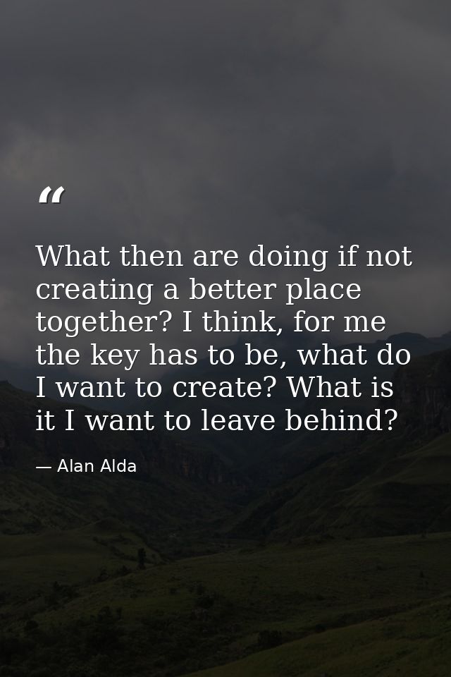 What then are doing if not creating a better place together? I think, for me the key has to be, what do I want to create — Alan Alda