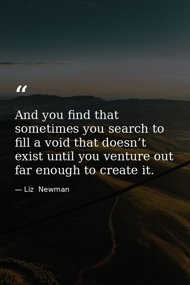 And you find that sometimes you search to fill a void that doesn’t exist until you venture out far enough to create it. — Liz  Newman