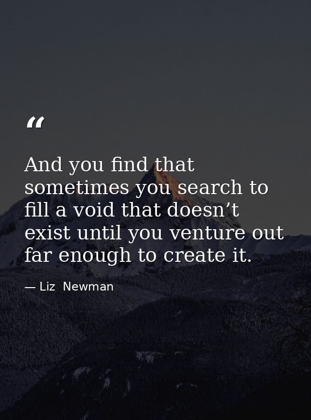And you find that sometimes you search to fill a void that doesn’t exist until you venture out far enough to create it. — Liz  Newman