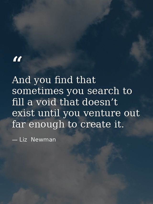 And you find that sometimes you search to fill a void that doesn’t exist until you venture out far enough to create it. — Liz  Newman