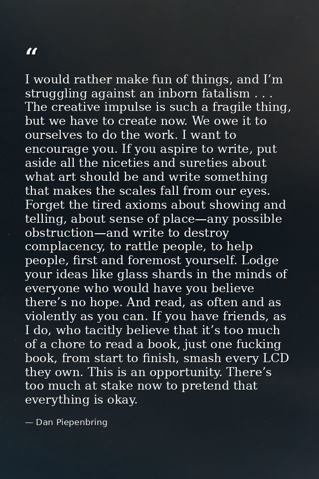I would rather make fun of things, and I’m struggling against an inborn fatalism . . . The creative impulse is such a fr — Dan Piepenbring