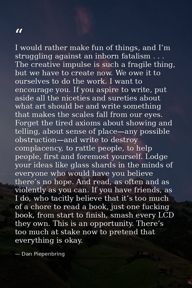 I would rather make fun of things, and I’m struggling against an inborn fatalism . . . The creative impulse is such a fr — Dan Piepenbring