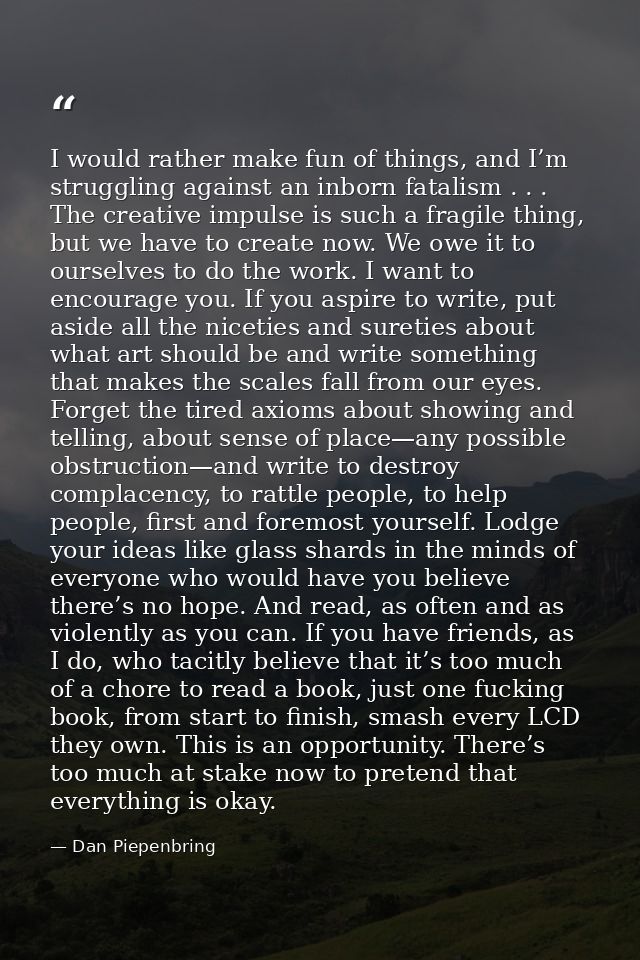 I would rather make fun of things, and I’m struggling against an inborn fatalism . . . The creative impulse is such a fr — Dan Piepenbring