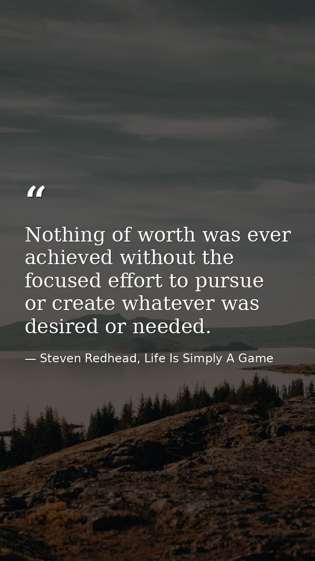 Nothing of worth was ever achieved without the focused effort to pursue or create whatever was desired or needed. — Steven Redhead, Life Is Simply A Game