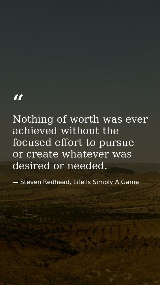 Nothing of worth was ever achieved without the focused effort to pursue or create whatever was desired or needed. — Steven Redhead, Life Is Simply A Game