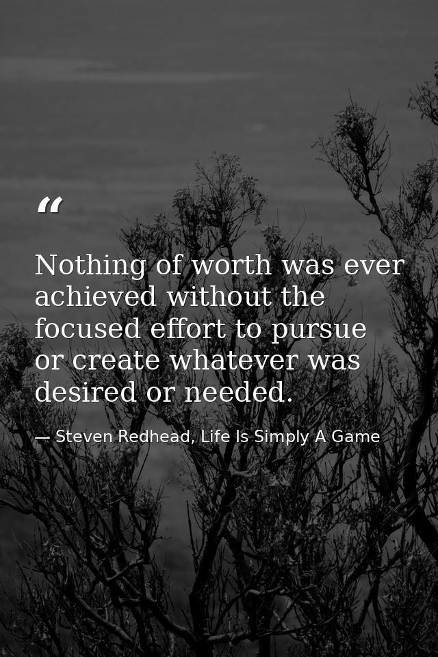 Nothing of worth was ever achieved without the focused effort to pursue or create whatever was desired or needed. — Steven Redhead, Life Is Simply A Game