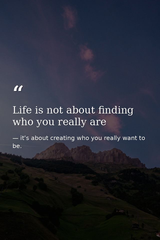 Life is not about finding who you really are — it's about creating who you really want to be.