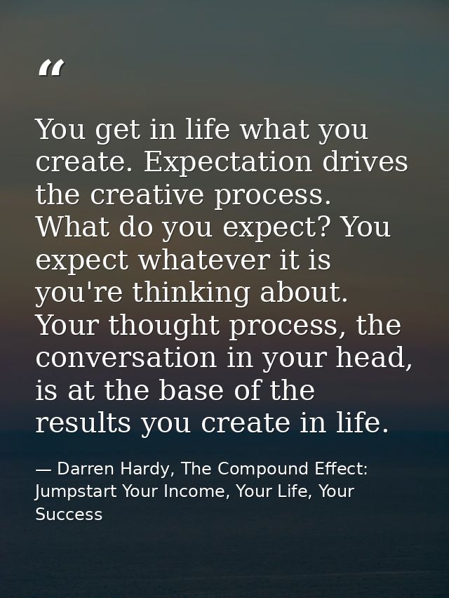 You get in life what you create. Expectation drives the creative process. What do you expect? You expect whatever it is  — Darren Hardy, The Compound Effect: Jumpstart Your Income, Your Life, Your Success