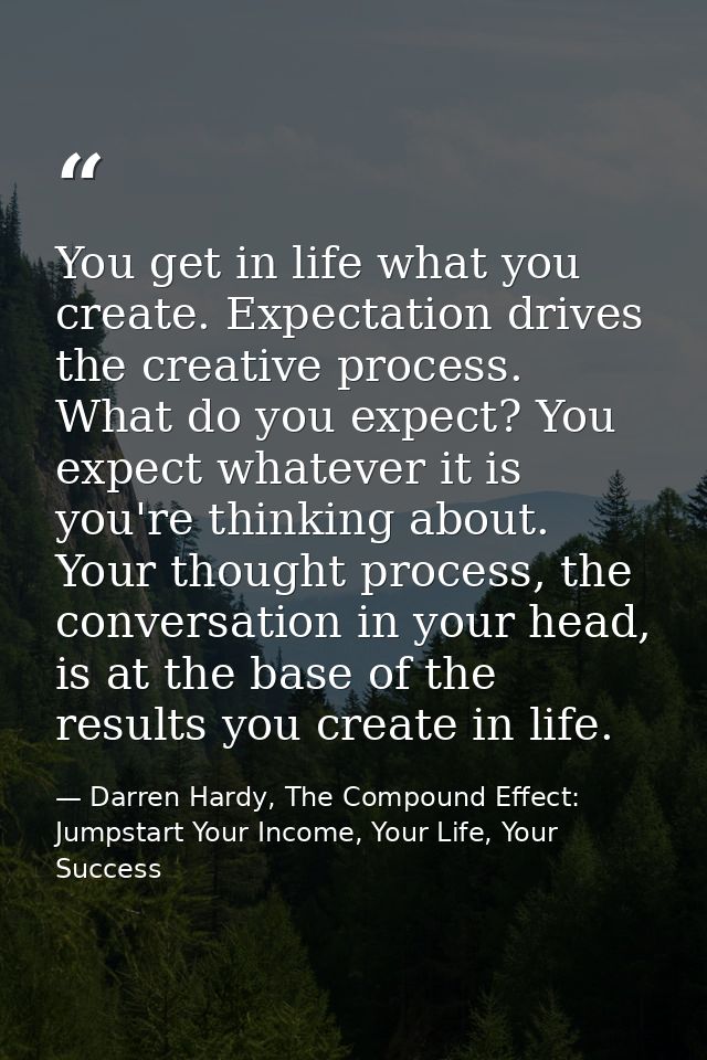You get in life what you create. Expectation drives the creative process. What do you expect? You expect whatever it is  — Darren Hardy, The Compound Effect: Jumpstart Your Income, Your Life, Your Success